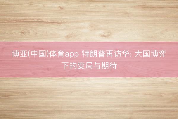 博亚(中国)体育app 特朗普再访华: 大国博弈下的变局与期待