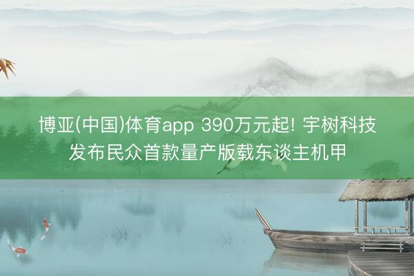 博亚(中国)体育app 390万元起! 宇树科技发布民众首款量产版载东谈主机甲