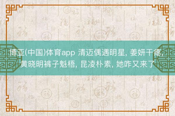 博亚(中国)体育app 清迈偶遇明星， 姜妍干瘪， 黄晓明裤子魁梧， 昆凌朴素， 她咋又来了