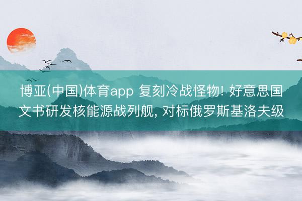 博亚(中国)体育app 复刻冷战怪物! 好意思国文书研发核能源战列舰， 对标俄罗斯基洛夫级