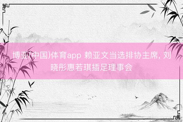 博亚(中国)体育app 赖亚文当选排协主席， 刘晓彤惠若琪插足理事会