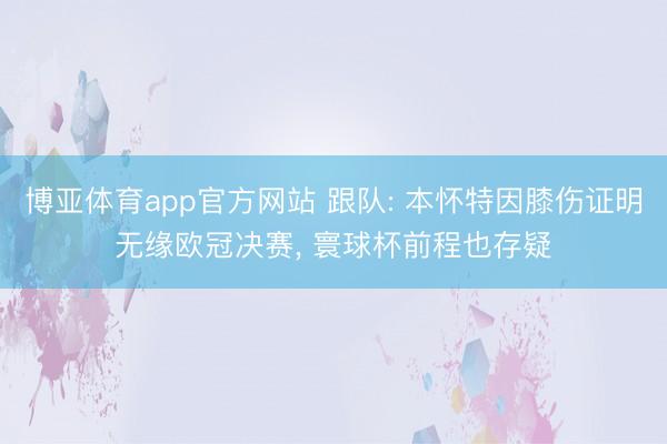 博亚体育app官方网站 跟队: 本怀特因膝伤证明无缘欧冠决赛， 寰球杯前程也存疑