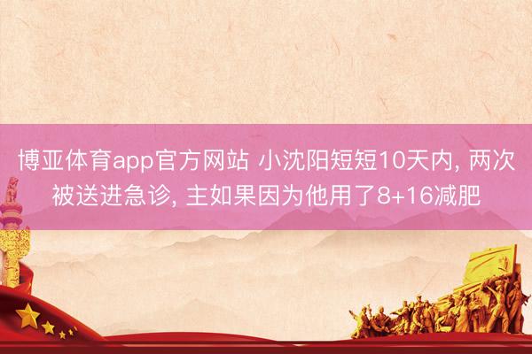 博亚体育app官方网站 小沈阳短短10天内， 两次被送进急诊， 主如果因为他用了8+16减肥