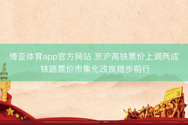 博亚体育app官方网站 京沪高铁票价上调两成 铁路票价市集化改良稳步前行