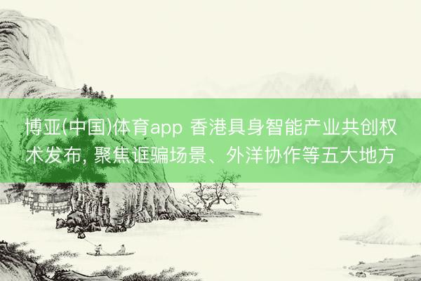 博亚(中国)体育app 香港具身智能产业共创权术发布, 聚焦诓骗场景、外洋协作等五大地方