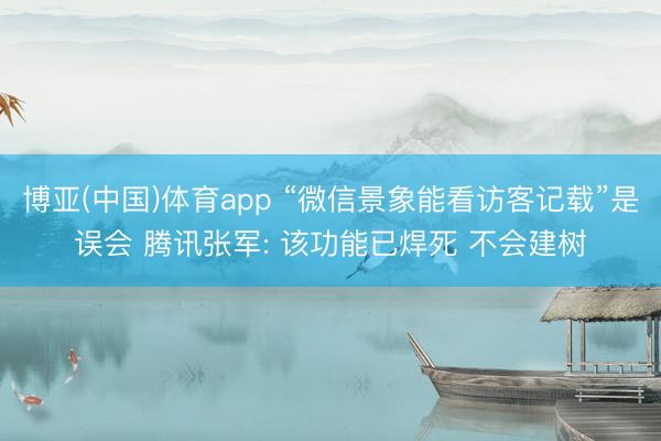 博亚(中国)体育app “微信景象能看访客记载”是误会 腾讯张军: 该功能已焊死 不会建树