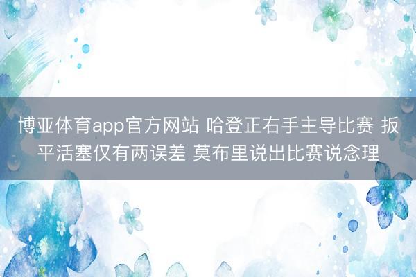 博亚体育app官方网站 哈登正右手主导比赛 扳平活塞仅有两误差 莫布里说出比赛说念理