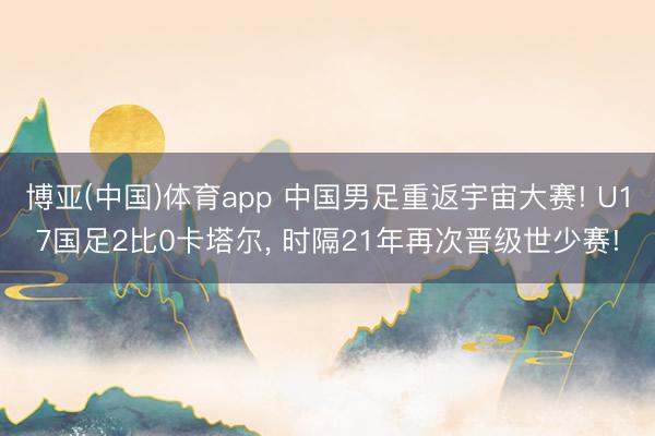 博亚(中国)体育app 中国男足重返宇宙大赛! U17国足2比0卡塔尔, 时隔21年再次晋级世少赛!