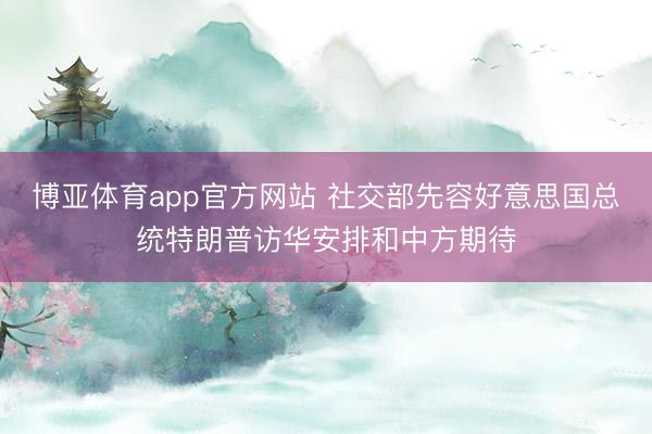 博亚体育app官方网站 社交部先容好意思国总统特朗普访华安排和中方期待