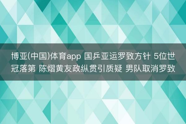 博亚(中国)体育app 国乒亚运罗致方针 5位世冠落第 陈熠黄友政纵贯引质疑 男队取消罗致