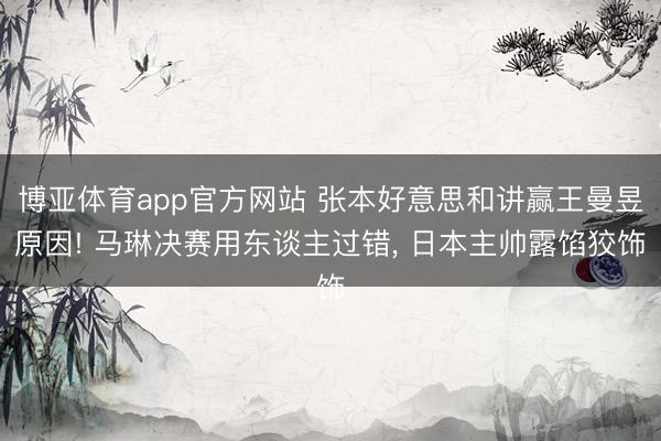 博亚体育app官方网站 张本好意思和讲赢王曼昱原因! 马琳决赛用东谈主过错, 日本主帅露馅狡饰