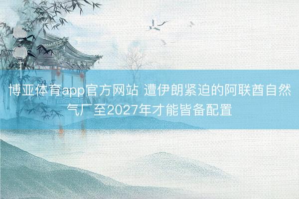 博亚体育app官方网站 遭伊朗紧迫的阿联酋自然气厂至2027年才能皆备配置
