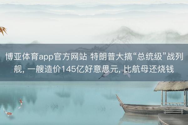 博亚体育app官方网站 特朗普大搞“总统级”战列舰, 一艘造价145亿好意思元, 比航母还烧钱