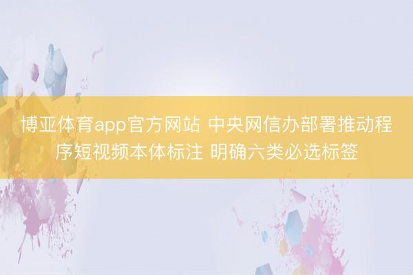 博亚体育app官方网站 中央网信办部署推动程序短视频本体标注 明确六类必选标签