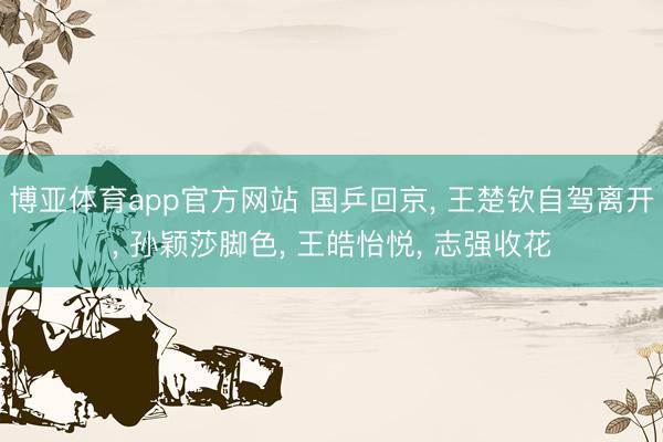博亚体育app官方网站 国乒回京, 王楚钦自驾离开, 孙颖莎脚色, 王皓怡悦, 志强收花
