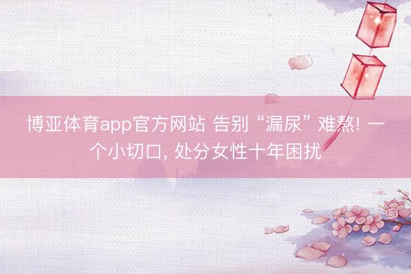 博亚体育app官方网站 告别 “漏尿” 难熬! 一个小切口， 处分女性十年困扰