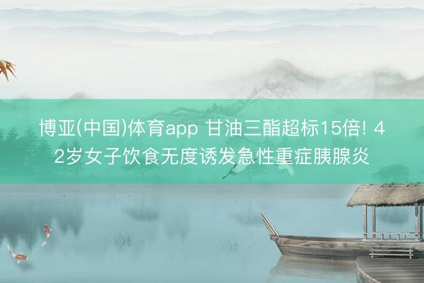 博亚(中国)体育app 甘油三酯超标15倍! 42岁女子饮食无度诱发急性重症胰腺炎