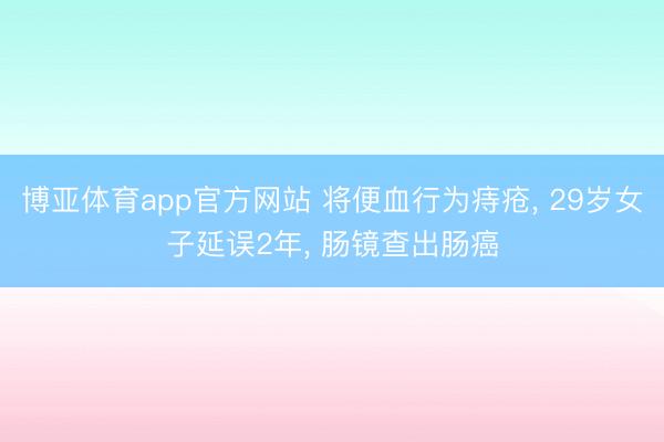 博亚体育app官方网站 将便血行为痔疮, 29岁女子延误2年, 肠镜查出肠癌