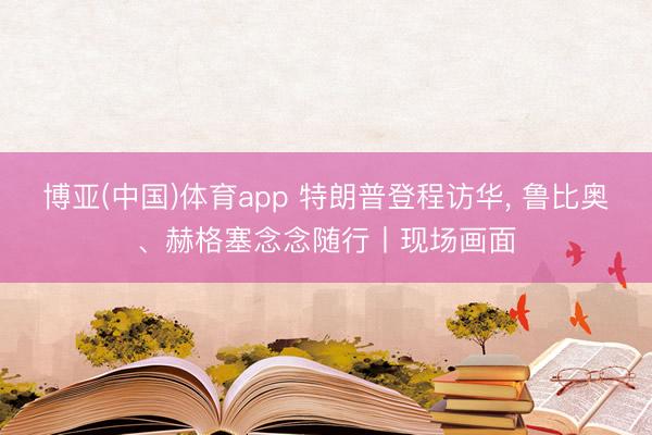 博亚(中国)体育app 特朗普登程访华， 鲁比奥、赫格塞念念随行丨现场画面