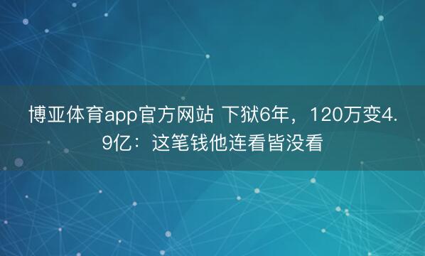 博亚体育app官方网站 下狱6年,120万变4.9亿:这笔钱他连看皆没看