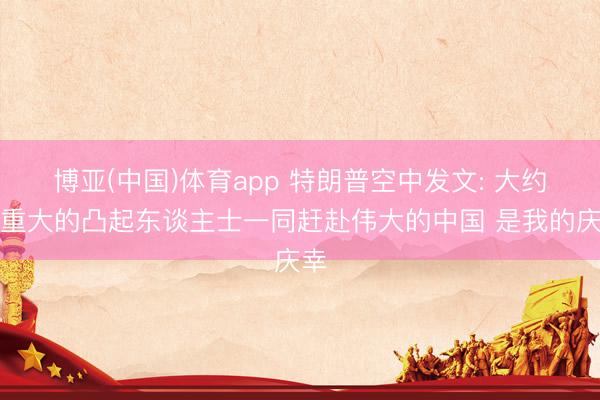 博亚(中国)体育app 特朗普空中发文: 大约与重大的凸起东谈主士一同赶赴伟大的中国 是我的庆幸