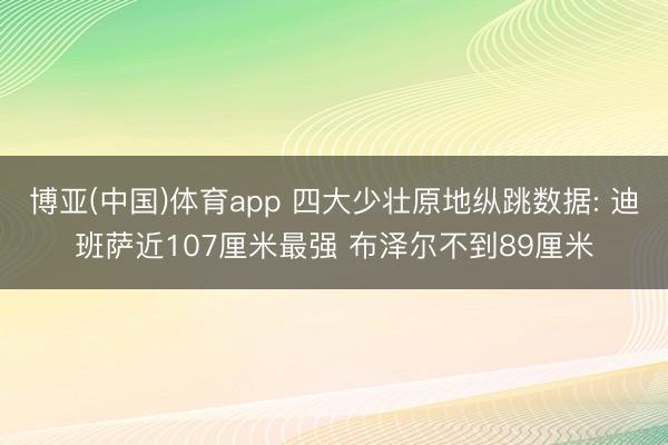 博亚(中国)体育app 四大少壮原地纵跳数据: 迪班萨近107厘米最强 布泽尔不到89厘米