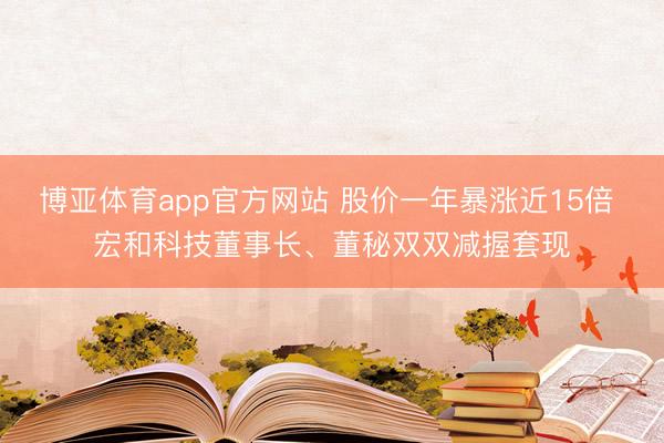 博亚体育app官方网站 股价一年暴涨近15倍 宏和科技董事长、董秘双双减握套现