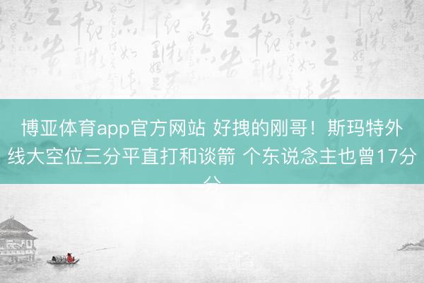 博亚体育app官方网站 好拽的刚哥！斯玛特外线大空位三分平直打和谈箭 个东说念主也曾17分