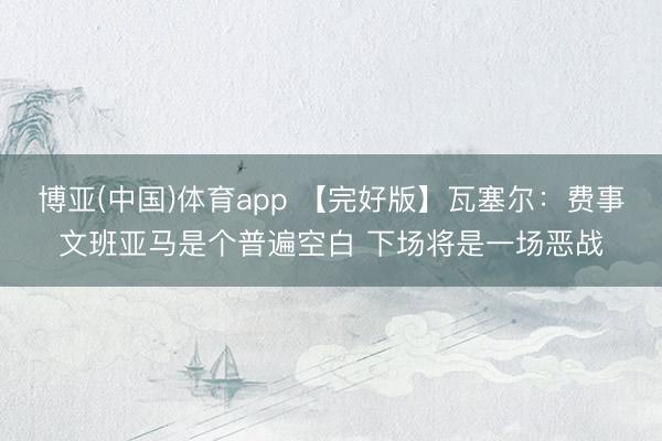 博亚(中国)体育app 【完好版】瓦塞尔:费事文班亚马是个普遍空白 下场将是一场恶战