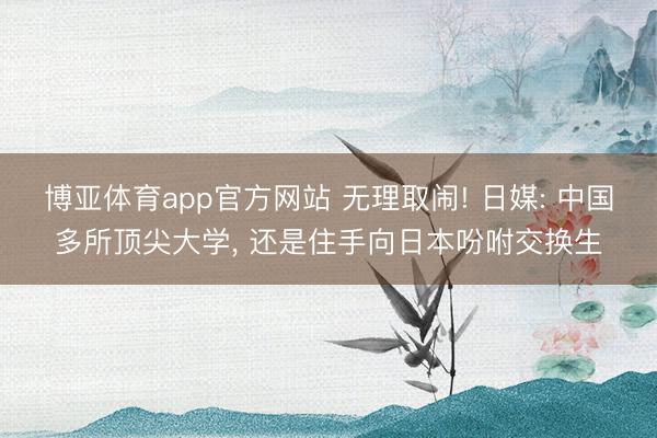 博亚体育app官方网站 无理取闹! 日媒: 中国多所顶尖大学， 还是住手向日本吩咐交换生