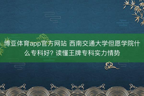 博亚体育app官方网站 西南交通大学但愿学院什么专科好? 读懂王牌专科实力情势