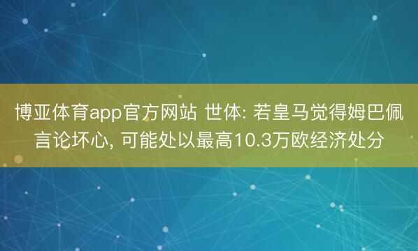 博亚体育app官方网站 世体: 若皇马觉得姆巴佩言论坏心， 可能处以最高10.3万欧经济处分