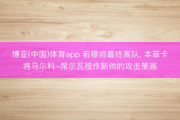 博亚(中国)体育app 若穆帅最终离队, 本菲卡将马尔科-席尔瓦视作新帅的攻击策画