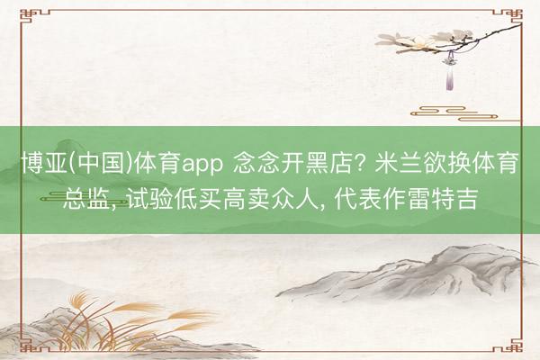 博亚(中国)体育app 念念开黑店? 米兰欲换体育总监， 试验低买高卖众人， 代表作雷特吉