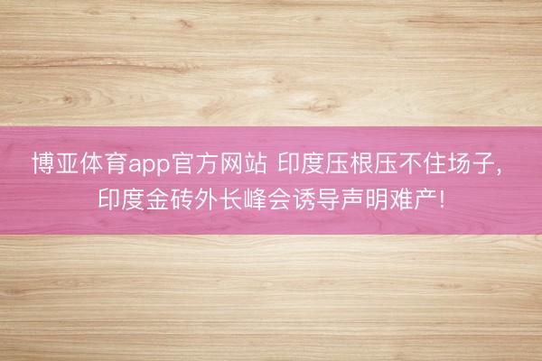 博亚体育app官方网站 印度压根压不住场子, 印度金砖外长峰会诱导声明难产!