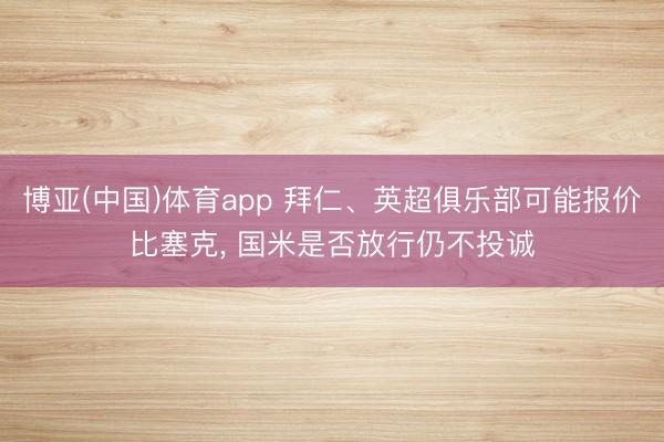 博亚(中国)体育app 拜仁、英超俱乐部可能报价比塞克, 国米是否放行仍不投诚