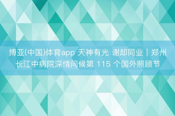 博亚(中国)体育app 天神有光 谢却同业|郑州长江中病院深情问候第 115 个国外照顾节