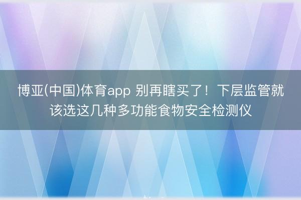 博亚(中国)体育app 别再瞎买了！下层监管就该选这几种多功能食物安全检测仪
