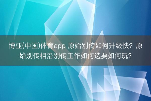 博亚(中国)体育app 原始别传如何升级快?原始别传相沿别传工作如何选要如何玩?