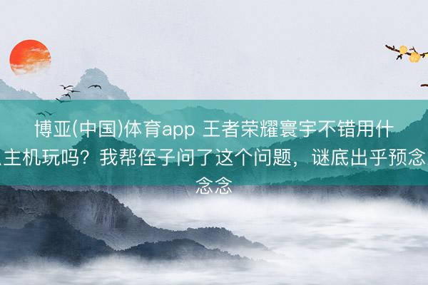 博亚(中国)体育app 王者荣耀寰宇不错用什么主机玩吗？我帮侄子问了这个问题，<a href=