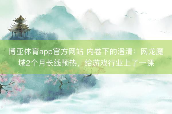 博亚体育app官方网站 内卷下的澄清：网龙魔域2个月长线预热，给游戏行业上了一课