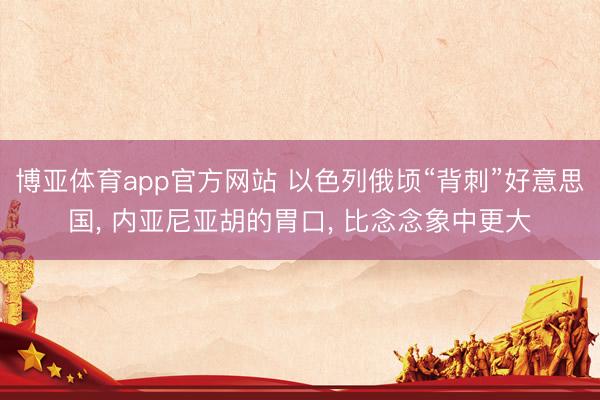 博亚体育app官方网站 以色列俄顷“背刺”好意思国， 内亚尼亚胡的胃口， 比念念象中更大