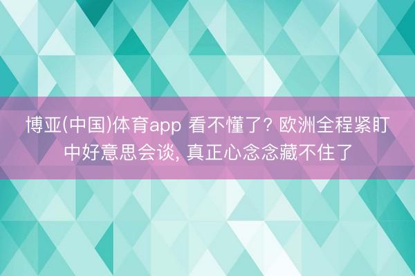 博亚(中国)体育app 看不懂了? 欧洲全程紧盯中好意思会谈， 真正心念念藏不住了