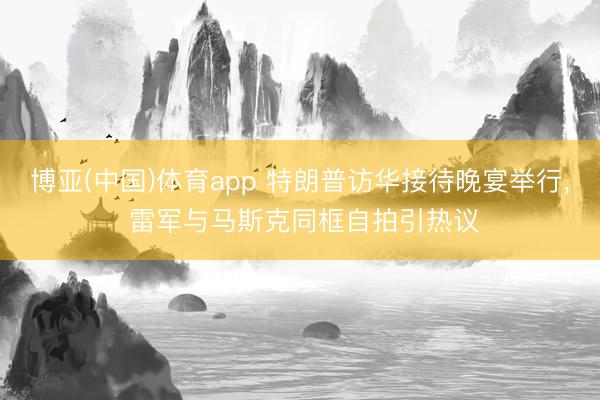 博亚(中国)体育app 特朗普访华接待晚宴举行， 雷军与马斯克同框自拍引热议