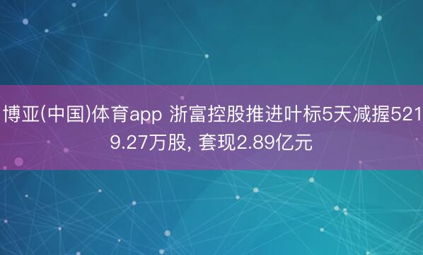 博亚(中国)体育app 浙富控股推进叶标5天减握5219.27万股， 套现2.89亿元