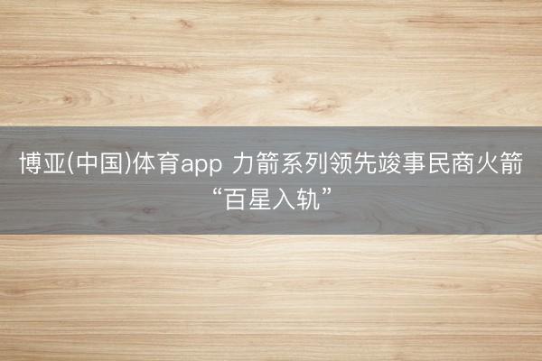 博亚(中国)体育app 力箭系列领先竣事民商火箭“百星入轨”
