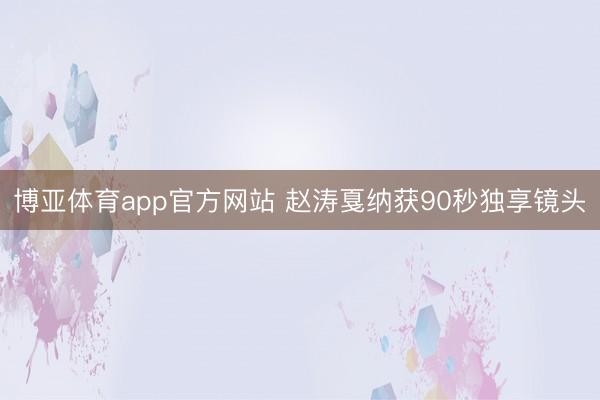 博亚体育app官方网站 赵涛戛纳获90秒独享镜头