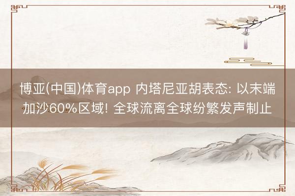 博亚(中国)体育app 内塔尼亚胡表态: 以末端加沙60%区域! 全球流离全球纷繁发声制止