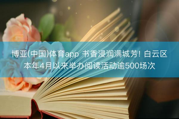 博亚(中国)体育app 书香浸润满城芳! 白云区本年4月以来举办阅读活动逾500场次