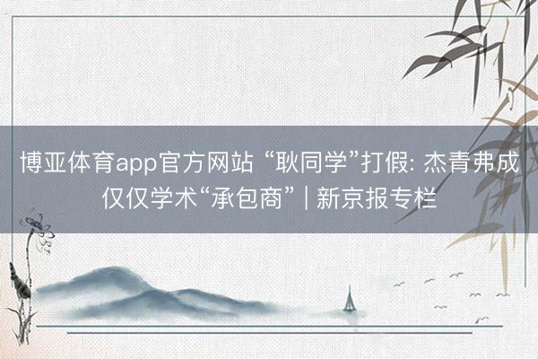 博亚体育app官方网站 “耿同学”打假: 杰青弗成仅仅学术“承包商” | 新京报专栏